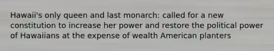 Hawaii's only queen and last monarch: called for a new constitution to increase her power and restore the political power of Hawaiians at the expense of wealth American planters