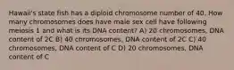 Hawaii's state fish has a diploid chromosome number of 40. How many chromosomes does have male sex cell have following meiosis 1 and what is its DNA content? A) 20 chromosomes, DNA content of 2C B) 40 chromosomes, DNA content of 2C C) 40 chromosomes, DNA content of C D) 20 chromosomes, DNA content of C