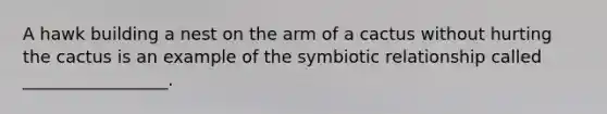 A hawk building a nest on the arm of a cactus without hurting the cactus is an example of the symbiotic relationship called _________________.