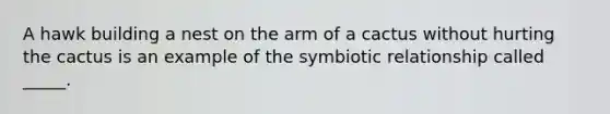 A hawk building a nest on the arm of a cactus without hurting the cactus is an example of the symbiotic relationship called _____.