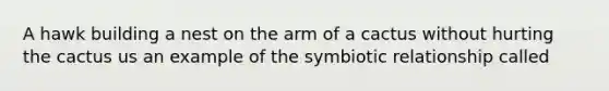 A hawk building a nest on the arm of a cactus without hurting the cactus us an example of the symbiotic relationship called
