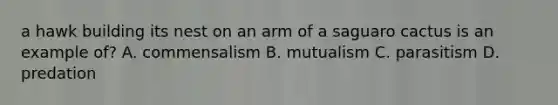 a hawk building its nest on an arm of a saguaro cactus is an example of? A. commensalism B. mutualism C. parasitism D. predation