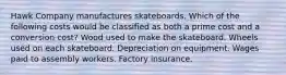 Hawk Company manufactures skateboards. Which of the following costs would be classified as both a prime cost and a conversion cost? Wood used to make the skateboard. Wheels used on each skateboard. Depreciation on equipment. Wages paid to assembly workers. Factory insurance.