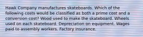 Hawk Company manufactures skateboards. Which of the following costs would be classified as both a prime cost and a conversion cost? Wood used to make the skateboard. Wheels used on each skateboard. Depreciation on equipment. Wages paid to assembly workers. Factory insurance.