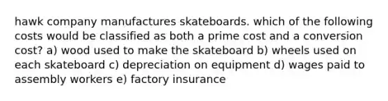 hawk company manufactures skateboards. which of the following costs would be classified as both a prime cost and a conversion cost? a) wood used to make the skateboard b) wheels used on each skateboard c) depreciation on equipment d) wages paid to assembly workers e) factory insurance