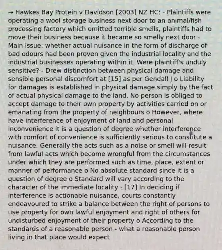 → Hawkes Bay Protein v Davidson [2003] NZ HC: - Plaintiffs were operating a wool storage business next door to an animal/fish processing factory which omitted terrible smells, plaintiffs had to move their business because it became so smelly next door - Main issue: whether actual nuisance in the form of discharge of bad odours had been proven given the industrial locality and the industrial businesses operating within it. Were plaintiff's unduly sensitive? - Drew distinction between physical damage and sensible personal discomfort at [15] as per Gendall J o Liability for damages is established in physical damage simply by the fact of actual physical damage to the land. No person is obliged to accept damage to their own property by activities carried on or emanating from the property of neighbours o However, where have interference of enjoyment of land and personal inconvenience it is a question of degree whether interference with comfort of convenience is sufficiently serious to constitute a nuisance. Generally the acts such as a noise or smell will result from lawful acts which become wrongful from the circumstances under which they are performed such as time, place, extent or manner of performance o No absolute standard since it is a question of degree o Standard will vary according to the character of the immediate locality - [17] In deciding if interference is actionable nuisance, courts constantly endeavoured to strike a balance between the right of persons to use property for own lawful enjoyment and right of others for undisturbed enjoyment of their property o According to the standards of a reasonable person - what a reasonable person living in that place would expect