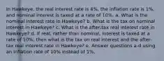 In Hawkeye, the real interest rate is 4%, the inflation rate is 1%, and nominal interest is taxed at a rate of 10%. a. What is the nominal interest rate in Hawkeye? b. What is the tax on nominal interest in Hawkeye? c. What is the after-tax real interest rate in Hawkeye? d. If real, rather than nominal, interest is taxed at a rate of 10%, then what is the tax on real interest and the after-tax real interest rate in Hawkeye? e. Answer questions a-d using an inflation rate of 10% instead of 1%.