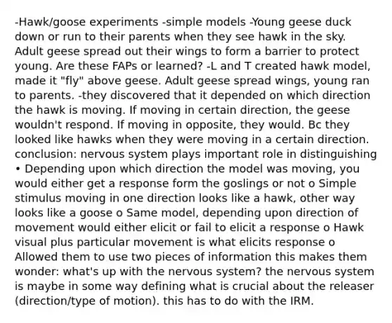 -Hawk/goose experiments -simple models -Young geese duck down or run to their parents when they see hawk in the sky. Adult geese spread out their wings to form a barrier to protect young. Are these FAPs or learned? -L and T created hawk model, made it "fly" above geese. Adult geese spread wings, young ran to parents. -they discovered that it depended on which direction the hawk is moving. If moving in certain direction, the geese wouldn't respond. If moving in opposite, they would. Bc they looked like hawks when they were moving in a certain direction. conclusion: nervous system plays important role in distinguishing • Depending upon which direction the model was moving, you would either get a response form the goslings or not o Simple stimulus moving in one direction looks like a hawk, other way looks like a goose o Same model, depending upon direction of movement would either elicit or fail to elicit a response o Hawk visual plus particular movement is what elicits response o Allowed them to use two pieces of information this makes them wonder: what's up with the nervous system? the nervous system is maybe in some way defining what is crucial about the releaser (direction/type of motion). this has to do with the IRM.