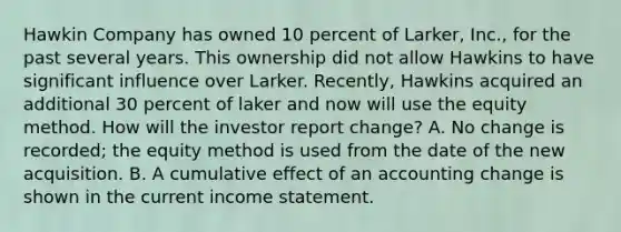 Hawkin Company has owned 10 percent of Larker, Inc., for the past several years. This ownership did not allow Hawkins to have significant influence over Larker. Recently, Hawkins acquired an additional 30 percent of laker and now will use the equity method. How will the investor report change? A. No change is recorded; the equity method is used from the date of the new acquisition. B. A cumulative effect of an accounting change is shown in the current income statement.