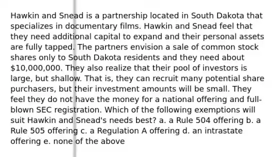 Hawkin and Snead is a partnership located in South Dakota that specializes in documentary films. Hawkin and Snead feel that they need additional capital to expand and their personal assets are fully tapped. The partners envision a sale of common stock shares only to South Dakota residents and they need about 10,000,000. They also realize that their pool of investors is large, but shallow. That is, they can recruit many potential share purchasers, but their investment amounts will be small. They feel they do not have the money for a national offering and full-blown SEC registration. Which of the following exemptions will suit Hawkin and Snead's needs best? a. a Rule 504 offering b. a Rule 505 offering c. a Regulation A offering d. an intrastate offering e. none of the above