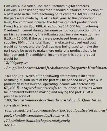 Hawkins Audio​ Video, Inc. manufactures digital cameras. Hawkins is considering whether it should outsource production of a part used in the manufacturing of its cameras.​ 60,000 units of the part were made by Hawkins last year. At this production​ level, the company incurred the following direct product​ costs: Direct Materials ​250,000 Direct Labor ​104,000 Manufacturing Overhead incurred during the same period for production of the part is represented by the following <a href='https://www.questionai.com/knowledge/kfOPnf7j39-cost-behavior' class='anchor-knowledge'>cost behavior</a>​ equation: y​ = 0.10x​ +50,000. If the part were purchased from an outside​ supplier, 80% of the total fixed manufacturing overhead cost would​ continue, and the facilities now being used to make the part could be used to make more units of a product that is in high demand. The additional income from this other product would be​ 12,600 per year. A supplier has been identified who can sell the part to Hawkins at a price of​7.80 per unit. Which of the following statements is incorrect assuming​ 50,000 units of the part will be needed next​ year? A. If production is​ outsourced, operating income will decrease by​ 67,400. B. At a purchase price of​6.45 (rounded), Hawkins would be indifferent between making and buying the part. C. At a purchase price of​ 7.80, the cost to make is <a href='https://www.questionai.com/knowledge/k7BtlYpAMX-less-than' class='anchor-knowledge'>less than</a> the cost to buy. D. Qualitative​ considerations, such as whether the purchased part is of equal quality to its manufactured​ part, should be considered by Hawkins. E. The total cost to make the part next year is​322,600
