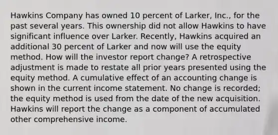 Hawkins Company has owned 10 percent of Larker, Inc., for the past several years. This ownership did not allow Hawkins to have significant influence over Larker. Recently, Hawkins acquired an additional 30 percent of Larker and now will use the equity method. How will the investor report change? A retrospective adjustment is made to restate all prior years presented using the equity method. A cumulative effect of an accounting change is shown in the current income statement. No change is recorded; the equity method is used from the date of the new acquisition. Hawkins will report the change as a component of accumulated other comprehensive income.