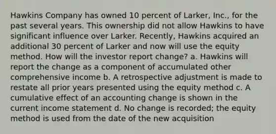 Hawkins Company has owned 10 percent of Larker, Inc., for the past several years. This ownership did not allow Hawkins to have significant influence over Larker. Recently, Hawkins acquired an additional 30 percent of Larker and now will use the equity method. How will the investor report change? a. Hawkins will report the change as a component of accumulated other comprehensive income b. A retrospective adjustment is made to restate all prior years presented using the equity method c. A cumulative effect of an accounting change is shown in the current income statement d. No change is recorded; the equity method is used from the date of the new acquisition