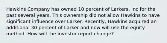 Hawkins Company has owned 10 percent of Larkers, Inc for the past several years. This ownership did not allow Hawkins to have significant influence over Larker. Recently, Hawkins acquired an additional 30 percent of Larker and now will use the equity method. How will the investor report change?