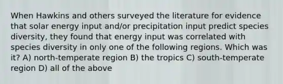 When Hawkins and others surveyed the literature for evidence that solar energy input and/or precipitation input predict species diversity, they found that energy input was correlated with species diversity in only one of the following regions. Which was it? A) north‐temperate region B) the tropics C) south‐temperate region D) all of the above