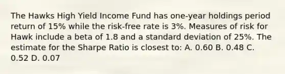 The Hawks High Yield Income Fund has one-year holdings period return of 15% while the risk-free rate is 3%. Measures of risk for Hawk include a beta of 1.8 and a standard deviation of 25%. The estimate for the Sharpe Ratio is closest to: A. 0.60 B. 0.48 C. 0.52 D. 0.07