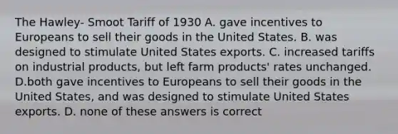 The Hawley- Smoot Tariff of 1930 A. gave incentives to Europeans to sell their goods in the United States. B. was designed to stimulate United States exports. C. increased tariffs on industrial products, but left farm products' rates unchanged. D.both gave incentives to Europeans to sell their goods in the United States, and was designed to stimulate United States exports. D. none of these answers is correct