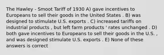 The Hawley - Smoot Tariff of 1930 A) gave incentives to Europeans to sell their goods in the United States . B) was designed to stimulate U.S. exports . C) increased tariffs on industrial products , but left farm products ' rates unchanged . D) both gave incentives to Europeans to sell their goods in the U.S. , and was designed stimulate U.S. exports . E) None of these answers is correct