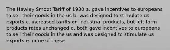 The Hawley Smoot Tariff of 1930 a. gave incentives to europeans to sell their goods in the us b. was designed to stimulate us exports c. increased tariffs on industrial products, but left farm products rates unchanged d. both gave incentives to europeans to sell their goods in the us and was designed to stimulate us exports e. none of these