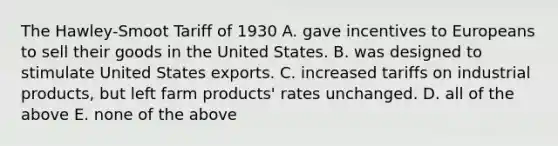 The Hawley-Smoot Tariff of 1930 A. gave incentives to Europeans to sell their goods in the United States. B. was designed to stimulate United States exports. C. increased tariffs on industrial products, but left farm products' rates unchanged. D. all of the above E. none of the above