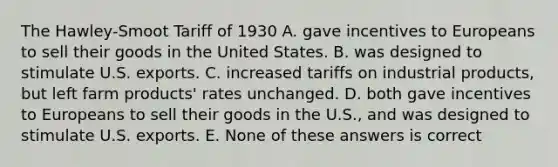 The Hawley-Smoot Tariff of 1930 A. gave incentives to Europeans to sell their goods in the United States. B. was designed to stimulate U.S. exports. C. increased tariffs on industrial products, but left farm products' rates unchanged. D. both gave incentives to Europeans to sell their goods in the U.S., and was designed to stimulate U.S. exports. E. None of these answers is correct