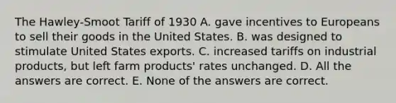 The Hawley-Smoot Tariff of 1930 A. gave incentives to Europeans to sell their goods in the United States. B. was designed to stimulate United States exports. C. increased tariffs on industrial products, but left farm products' rates unchanged. D. All the answers are correct. E. None of the answers are correct.