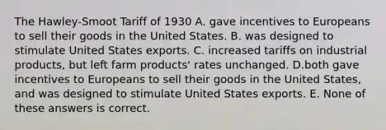 The Hawley-Smoot Tariff of 1930 A. gave incentives to Europeans to sell their goods in the United States. B. was designed to stimulate United States exports. C. increased tariffs on industrial products, but left farm products' rates unchanged. D.both gave incentives to Europeans to sell their goods in the United States, and was designed to stimulate United States exports. E. None of these answers is correct.