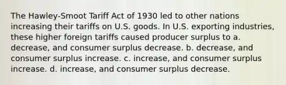 The Hawley-Smoot Tariff Act of 1930 led to other nations increasing their tariffs on U.S. goods. In U.S. exporting industries, these higher foreign tariffs caused producer surplus to a. decrease, and consumer surplus decrease. b. decrease, and consumer surplus increase. c. increase, and consumer surplus increase. d. increase, and consumer surplus decrease.