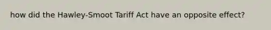 how did the Hawley-Smoot Tariff Act have an opposite effect?