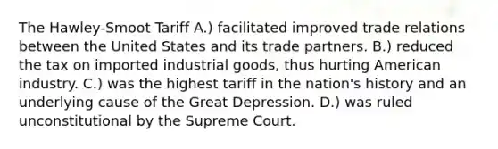 The Hawley-Smoot Tariff A.) facilitated improved trade relations between the United States and its trade partners. B.) reduced the tax on imported industrial goods, thus hurting American industry. C.) was the highest tariff in the nation's history and an underlying cause of the Great Depression. D.) was ruled unconstitutional by the Supreme Court.