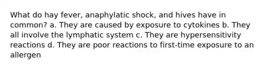 What do hay fever, anaphylatic shock, and hives have in common? a. They are caused by exposure to cytokines b. They all involve the lymphatic system c. They are hypersensitivity reactions d. They are poor reactions to first-time exposure to an allergen