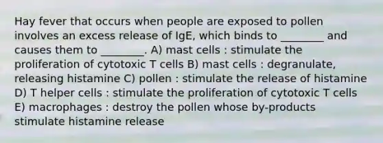 Hay fever that occurs when people are exposed to pollen involves an excess release of IgE, which binds to ________ and causes them to ________. A) mast cells : stimulate the proliferation of cytotoxic T cells B) mast cells : degranulate, releasing histamine C) pollen : stimulate the release of histamine D) T helper cells : stimulate the proliferation of cytotoxic T cells E) macrophages : destroy the pollen whose by-products stimulate histamine release