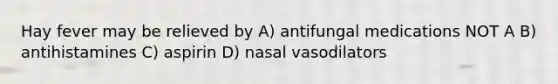 Hay fever may be relieved by A) antifungal medications NOT A B) antihistamines C) aspirin D) nasal vasodilators