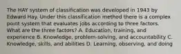 The HAY system of classification was developed in 1943 by Edward Hay. Under this classification method there is a complex point system that evaluates jobs according to three factors. What are the three factors? A. Education, training, and experience B. Knowledge, problem-solving, and accountability C. Knowledge, skills, and abilities D. Learning, observing, and doing