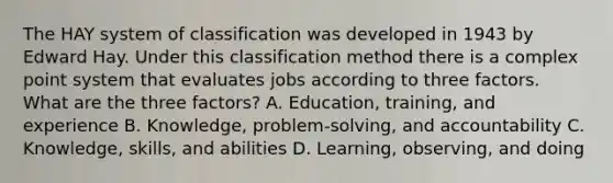 The HAY system of classification was developed in 1943 by Edward Hay. Under this classification method there is a complex point system that evaluates jobs according to three factors. What are the three factors? A. Education, training, and experience B. Knowledge, problem-solving, and accountability C. Knowledge, skills, and abilities D. Learning, observing, and doing