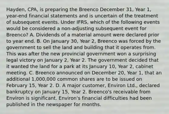 Hayden, CPA, is preparing the Breenco December 31, Year 1, year-end financial statements and is uncertain of the treatment of subsequent events. Under IFRS, which of the following events would be considered a non-adjusting subsequent event for Breenco? A. Dividends of a material amount were declared prior to year end. B. On January 30, Year 2, Breenco was forced by the government to sell the land and building that it operates from. This was after the new provincial government won a surprising legal victory on January 2, Year 2. The government decided that it wanted the land for a park at its January 10, Year 2, cabinet meeting. C. Breenco announced on December 20, Year 1, that an additional 1,000,000 common shares are to be issued on February 15, Year 2. D. A major customer, Environ Ltd., declared bankruptcy on January 15, Year 2. Breenco's receivable from Environ is significant. Environ's financial difficulties had been published in the newspaper for months.