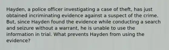 Hayden, a police officer investigating a case of theft, has just obtained incriminating evidence against a suspect of the crime. But, since Hayden found the evidence while conducting a search and seizure without a warrant, he is unable to use the information in trial. What prevents Hayden from using the evidence?