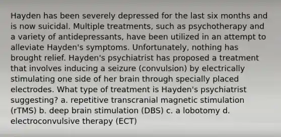 Hayden has been severely depressed for the last six months and is now suicidal. Multiple treatments, such as psychotherapy and a variety of antidepressants, have been utilized in an attempt to alleviate Hayden's symptoms. Unfortunately, nothing has brought relief. Hayden's psychiatrist has proposed a treatment that involves inducing a seizure (convulsion) by electrically stimulating one side of her brain through specially placed electrodes. What type of treatment is Hayden's psychiatrist suggesting? a. repetitive transcranial magnetic stimulation (rTMS) b. deep brain stimulation (DBS) c. a lobotomy d. electroconvulsive therapy (ECT)