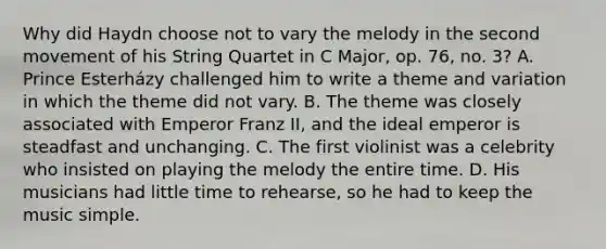 Why did Haydn choose not to vary the melody in the second movement of his String Quartet in C Major, op. 76, no. 3? A. Prince Esterházy challenged him to write a theme and variation in which the theme did not vary. B. The theme was closely associated with Emperor Franz II, and the ideal emperor is steadfast and unchanging. C. The first violinist was a celebrity who insisted on playing the melody the entire time. D. His musicians had little time to rehearse, so he had to keep the music simple.