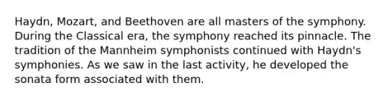 Haydn, Mozart, and Beethoven are all masters of the symphony. During the Classical era, the symphony reached its pinnacle. The tradition of the Mannheim symphonists continued with Haydn's symphonies. As we saw in the last activity, he developed the sonata form associated with them.