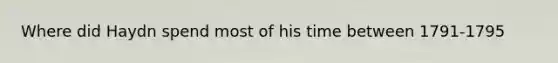 Where did Haydn spend most of his time between 1791-1795