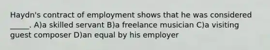 Haydn's contract of employment shows that he was considered _____. A)a skilled servant B)a freelance musician C)a visiting guest composer D)an equal by his employer