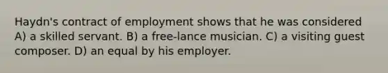 Haydn's contract of employment shows that he was considered A) a skilled servant. B) a free-lance musician. C) a visiting guest composer. D) an equal by his employer.