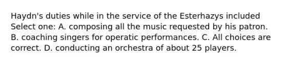 Haydn's duties while in the service of the Esterhazys included Select one: A. composing all the music requested by his patron. B. coaching singers for operatic performances. C. All choices are correct. D. conducting an orchestra of about 25 players.