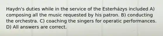 Haydn's duties while in the service of the Esterházys included A) composing all the music requested by his patron. B) conducting the orchestra. C) coaching the singers for operatic performances. D) All answers are correct.