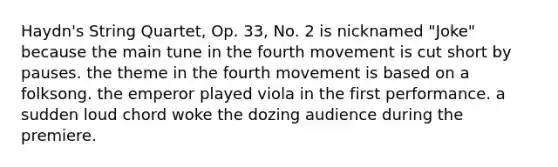 Haydn's String Quartet, Op. 33, No. 2 is nicknamed "Joke" because the main tune in the fourth movement is cut short by pauses. the theme in the fourth movement is based on a folksong. the emperor played viola in the first performance. a sudden loud chord woke the dozing audience during the premiere.