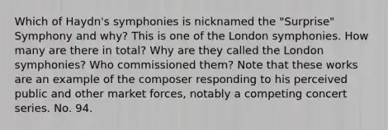 Which of Haydn's symphonies is nicknamed the "Surprise" Symphony and why? This is one of the London symphonies. How many are there in total? Why are they called the London symphonies? Who commissioned them? Note that these works are an example of the composer responding to his perceived public and other market forces, notably a competing concert series. No. 94.