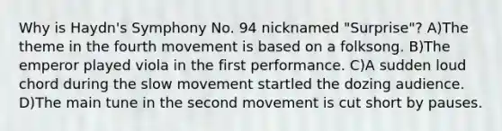 Why is Haydn's Symphony No. 94 nicknamed "Surprise"? A)The theme in the fourth movement is based on a folksong. B)The emperor played viola in the first performance. C)A sudden loud chord during the slow movement startled the dozing audience. D)The main tune in the second movement is cut short by pauses.