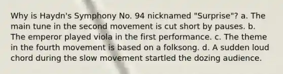 Why is Haydn's Symphony No. 94 nicknamed "Surprise"? a. The main tune in the second movement is cut short by pauses. b. The emperor played viola in the first performance. c. The theme in the fourth movement is based on a folksong. d. A sudden loud chord during the slow movement startled the dozing audience.