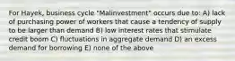 For Hayek, business cycle "Malinvestment" occurs due to: A) lack of purchasing power of workers that cause a tendency of supply to be larger than demand B) low interest rates that stimulate credit boom C) fluctuations in aggregate demand D) an excess demand for borrowing E) none of the above